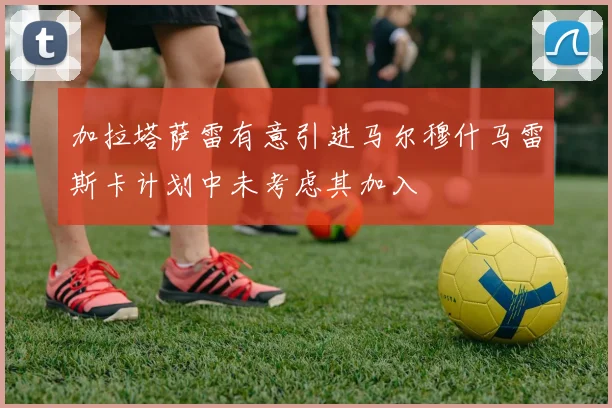 加拉塔萨雷有意引进马尔穆什马雷斯卡计划中未考虑其加入