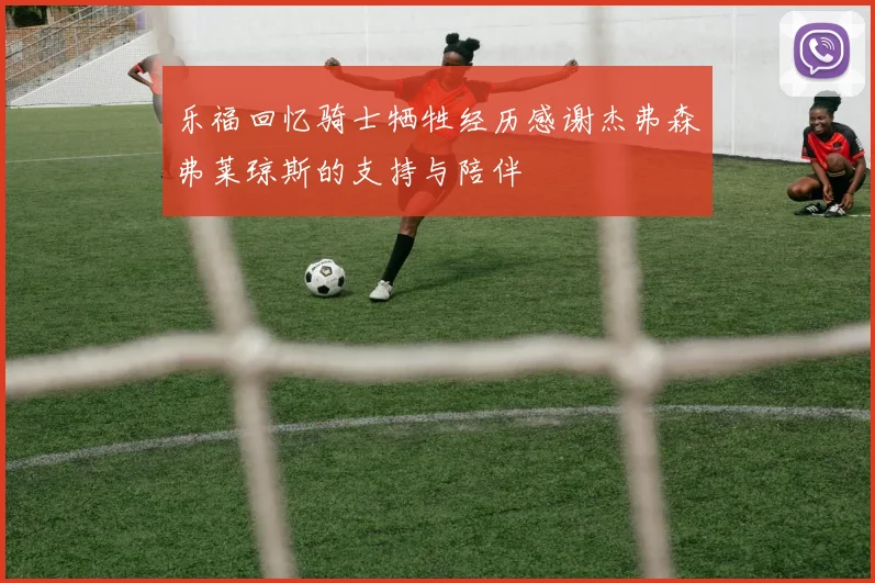乐福回忆骑士牺牲经历感谢杰弗森弗莱琼斯的支持与陪伴