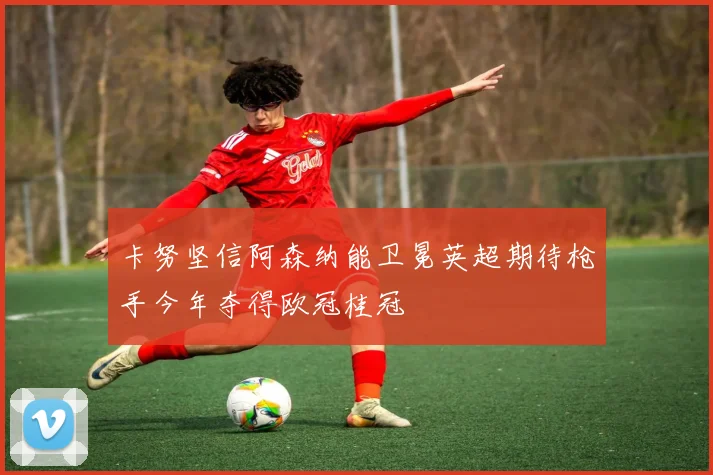 卡努坚信阿森纳能卫冕英超期待枪手今年夺得欧冠桂冠