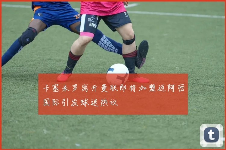 卡塞米罗离开曼联即将加盟迈阿密国际引发球迷热议