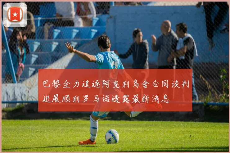 巴黎全力追逐阿克利乌舍合同谈判进展顺利罗马诺透露最新消息