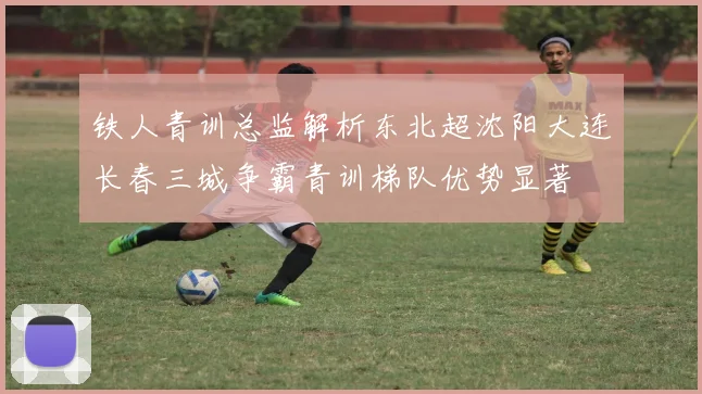 铁人青训总监解析东北超沈阳大连长春三城争霸青训梯队优势显著