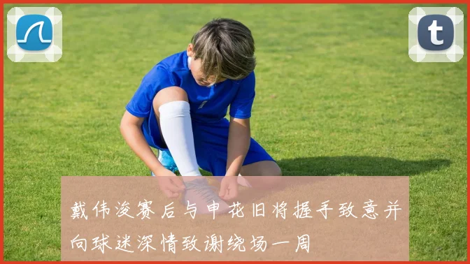 戴伟浚赛后与申花旧将握手致意并向球迷深情致谢绕场一周