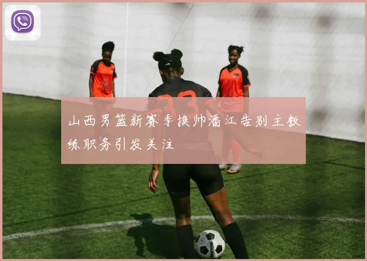 山西男篮新赛季换帅潘江告别主教练职务引发关注