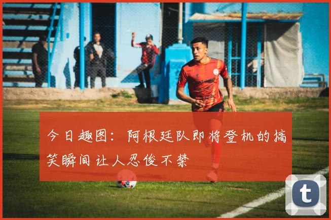 今日趣图：阿根廷队即将登机的搞笑瞬间让人忍俊不禁
